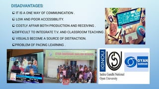 DISADVANTAGES
DISADVANTAGES:






IT IS A ONE WAY OF COMMUNICATION .
LOW AND POOR ACCESSIBILITY.
COSTLY AFFAIR BOTH PRODUCTION AND RECEIVING .
DIFFICULT TO INTEGRATE T.V. AND CLASSROOM TEACHING .
VISUALS BECOME A SOURCE OF DISTRACTION.
PROBLEM OF PACING LEARNING .
 