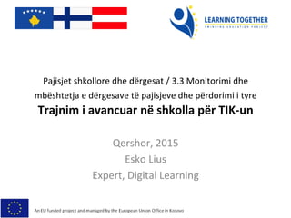 Pajisjet	
  shkollore	
  dhe	
  dërgesat	
  /	
  3.3	
  Monitorimi	
  dhe	
  
mbështetja	
  e	
  dërgesave	
  të	
  pajisjeve	
  dhe	
  përdorimi	
  i	
  tyre	
  	
  
Trajnim	
  i	
  avancuar	
  në	
  shkolla	
  për	
  TIK-­‐un	
  
Qershor,	
  2015	
  
Esko	
  Lius	
  
Expert,	
  Digital	
  Learning	
  
 