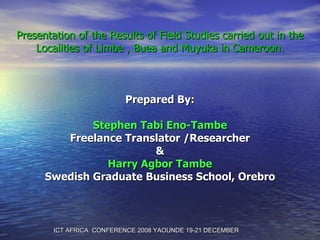 Presentation of the Results of Field Studies carried out in the Localities of Limbe , Buea and Muyuka in Cameroon. Prepared By: Stephen Tabi Eno-Tambe Freelance Translator /Researcher & Harry Agbor Tambe Swedish Graduate Business School, Orebro ICT AFRICA  CONFERENCE 2008 YAOUNDE 19-21 DECEMBER 
