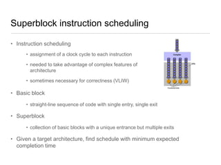 Superblock instruction scheduling
• Instruction scheduling
• assignment of a clock cycle to each instruction
• needed to take advantage of complex features of
architecture
• sometimes necessary for correctness (VLIW)

• Basic block
• straight-line sequence of code with single entry, single exit

• Superblock
• collection of basic blocks with a unique entrance but multiple exits

• Given a target architecture, find schedule with minimum expected
completion time

 