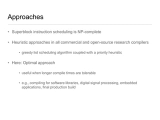 Approaches
• Superblock instruction scheduling is NP-complete
• Heuristic approaches in all commercial and open-source research compilers
• greedy list scheduling algorithm coupled with a priority heuristic

• Here: Optimal approach
• useful when longer compile times are tolerable
• e.g., compiling for software libraries, digital signal processing, embedded
applications, final production build

 