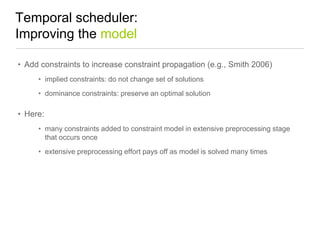 Temporal scheduler:
Improving the model
• Add constraints to increase constraint propagation (e.g., Smith 2006)
• implied constraints: do not change set of solutions

• dominance constraints: preserve an optimal solution

• Here:
• many constraints added to constraint model in extensive preprocessing stage
that occurs once
• extensive preprocessing effort pays off as model is solved many times

 
