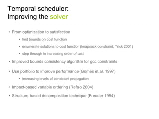 Temporal scheduler:
Improving the solver
• From optimization to satisfaction
• find bounds on cost function

• enumerate solutions to cost function (knapsack constraint; Trick 2001)
• step through in increasing order of cost

• Improved bounds consistency algorithm for gcc constraints
• Use portfolio to improve performance (Gomes et al. 1997)
• increasing levels of constraint propagation

• Impact-based variable ordering (Refalo 2004)
• Structure-based decomposition technique (Freuder 1994)

 