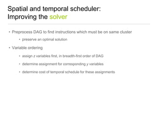 Spatial and temporal scheduler:
Improving the solver
• Preprocess DAG to find instructions which must be on same cluster
• preserve an optimal solution

• Variable ordering
• assign z variables first, in breadth-first order of DAG
• determine assignment for corresponding y variables
• determine cost of temporal schedule for these assignments

 