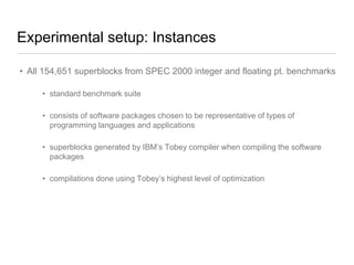 Experimental setup: Instances
• All 154,651 superblocks from SPEC 2000 integer and floating pt. benchmarks
• standard benchmark suite
• consists of software packages chosen to be representative of types of
programming languages and applications
• superblocks generated by IBM‟s Tobey compiler when compiling the software
packages
• compilations done using Tobey‟s highest level of optimization

 