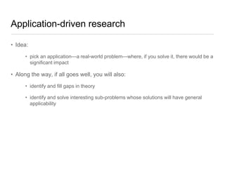 Application-driven research
• Idea:
• pick an application—a real-world problem—where, if you solve it, there would be a
significant impact

• Along the way, if all goes well, you will also:
• identify and fill gaps in theory
• identify and solve interesting sub-problems whose solutions will have general
applicability

 