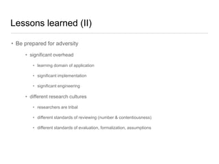Lessons learned (II)
• Be prepared for adversity
• significant overhead
• learning domain of application

• significant implementation
• significant engineering

• different research cultures
• researchers are tribal
• different standards of reviewing (number & contentiousness)
• different standards of evaluation, formalization, assumptions

 