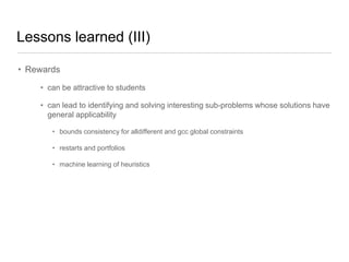 Lessons learned (III)
• Rewards
• can be attractive to students
• can lead to identifying and solving interesting sub-problems whose solutions have
general applicability
• bounds consistency for alldifferent and gcc global constraints
• restarts and portfolios
• machine learning of heuristics

 