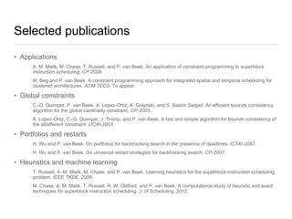Selected publications
• Applications
A. M. Malik, M. Chase, T. Russell, and P. van Beek. An application of constraint programming to superblock
instruction scheduling. CP-2008.
M. Beg and P. van Beek. A constraint programming approach for integrated spatial and temporal scheduling for
clustered architectures. ACM TECS, To appear.

• Global constraints
C.-G. Quimper, P. van Beek, A. Lopez-Ortiz, A. Golynski, and S. Bashir Sadjad. An efficient bounds consistency
algorithm for the global cardinality constraint. CP-2003.
A. Lopez-Ortiz, C.-G. Quimper, J. Tromp, and P. van Beek. A fast and simple algorithm for bounds consistency of
the alldifferent constraint. IJCAI-2003.

• Portfolios and restarts
H. Wu and P. van Beek. On portfolios for backtracking search in the presence of deadlines. ICTAI-2007.
H. Wu and P. van Beek. On universal restart strategies for backtracking search. CP-2007.

• Heuristics and machine learning
T. Russell, A. M. Malik, M. Chase, and P. van Beek. Learning heuristics for the superblock instruction scheduling
problem. IEEE TKDE, 2009.
M. Chase, A. M. Malik, T. Russell, R. W. Oldford, and P. van Beek. A computational study of heuristic and exact
techniques for superblock instruction scheduling. J. of Scheduling, 2012.

 