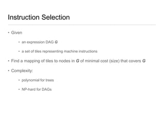 Instruction Selection
• Given
• an expression DAG G
• a set of tiles representing machine instructions

• Find a mapping of tiles to nodes in G of minimal cost (size) that covers G
• Complexity:
• polynomial for trees
• NP-hard for DAGs

 