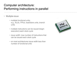 Computer architecture:
Performing instructions in parallel
• Multiple-issue
• multiple functional units;
e.g., ALUs, FPUs, load/store units, branch
units
• multiple instructions can be issued (begin
execution) each clock cycle
• issue width: max number of instructions that
can be issued each clock cycle
• on most architectures issue width less than
number of functional units

 
