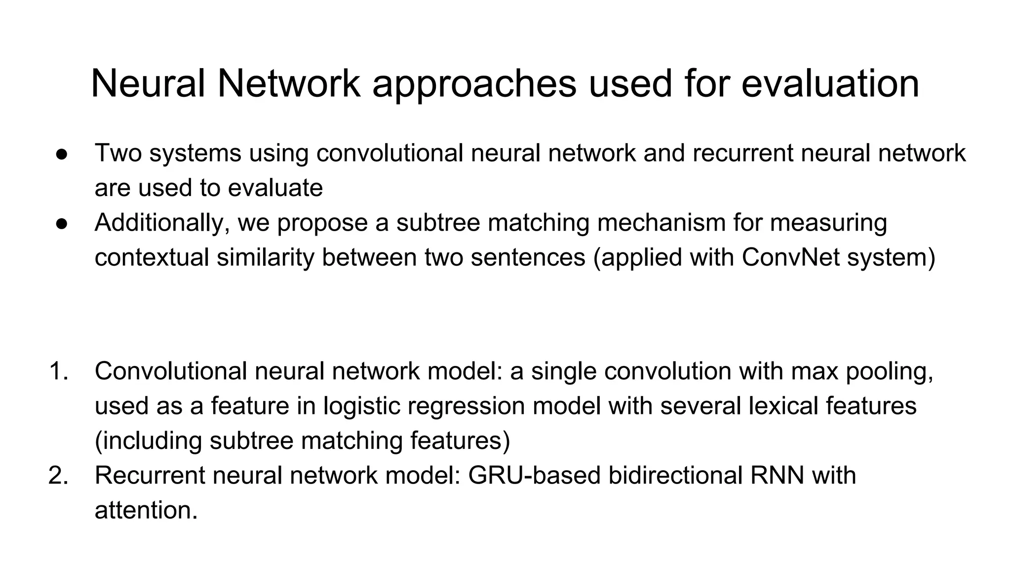 Neural Network approaches used for evaluation
● Two systems using convolutional neural network and recurrent neural network
are used to evaluate
● Additionally, we propose a subtree matching mechanism for measuring
contextual similarity between two sentences (applied with ConvNet system)
1. Convolutional neural network model: a single convolution with max pooling,
used as a feature in logistic regression model with several lexical features
(including subtree matching features)
2. Recurrent neural network model: GRU-based bidirectional RNN with
attention.
 