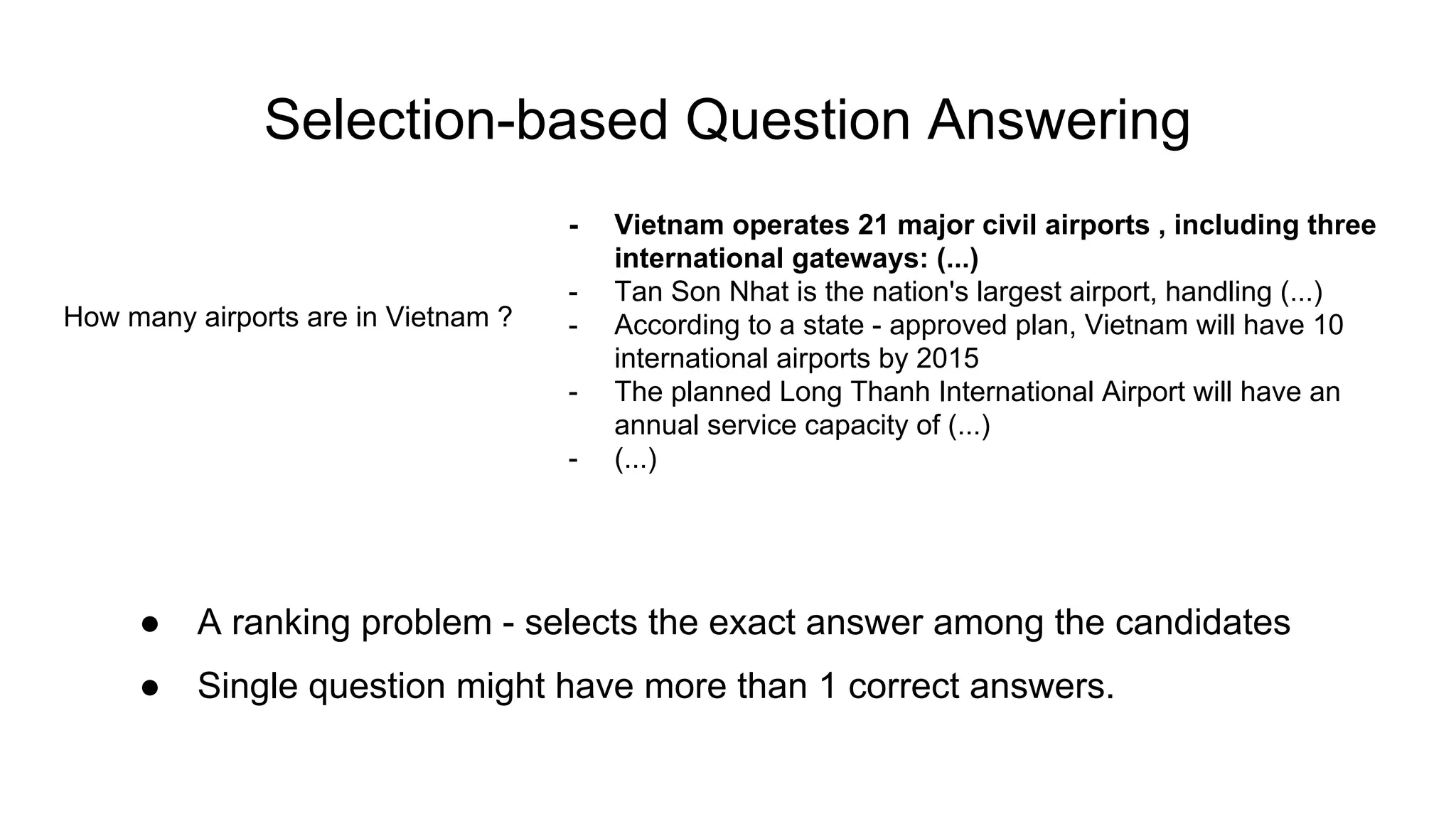 Selection-based Question Answering
How many airports are in Vietnam ?
- Vietnam operates 21 major civil airports , including three
international gateways: (...)
- Tan Son Nhat is the nation's largest airport, handling (...)
- According to a state - approved plan, Vietnam will have 10
international airports by 2015
- The planned Long Thanh International Airport will have an
annual service capacity of (...)
- (...)
● A ranking problem - selects the exact answer among the candidates
● Single question might have more than 1 correct answers.
 