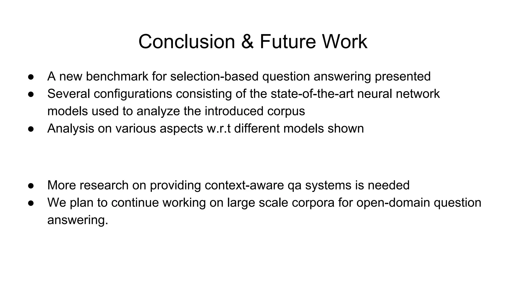 Conclusion & Future Work
● A new benchmark for selection-based question answering presented
● Several configurations consisting of the state-of-the-art neural network
models used to analyze the introduced corpus
● Analysis on various aspects w.r.t different models shown
● More research on providing context-aware qa systems is needed
● We plan to continue working on large scale corpora for open-domain question
answering.
 