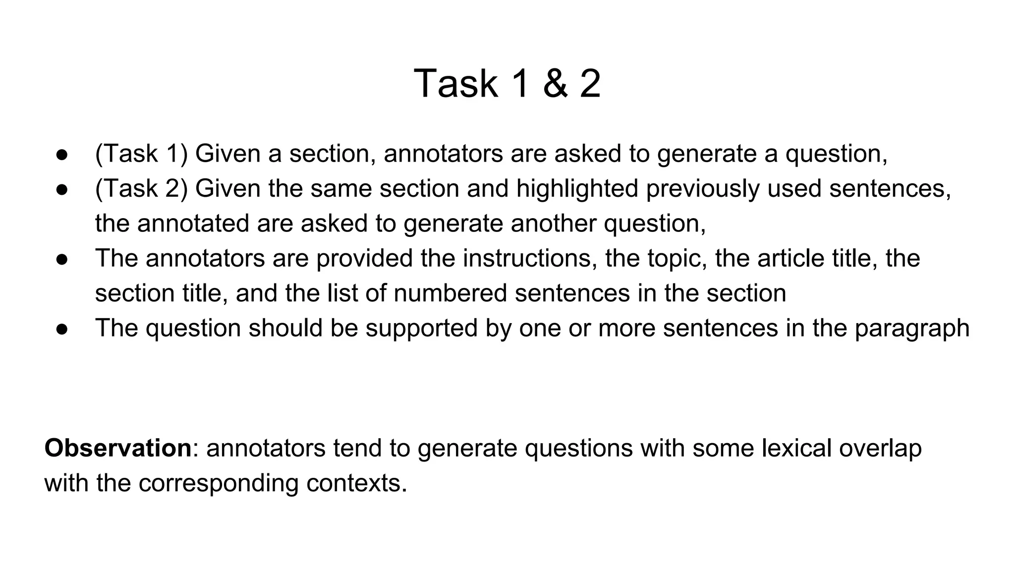 Task 1 & 2
● (Task 1) Given a section, annotators are asked to generate a question,
● (Task 2) Given the same section and highlighted previously used sentences,
the annotated are asked to generate another question,
● The annotators are provided the instructions, the topic, the article title, the
section title, and the list of numbered sentences in the section
● The question should be supported by one or more sentences in the paragraph
Observation: annotators tend to generate questions with some lexical overlap
with the corresponding contexts.
 