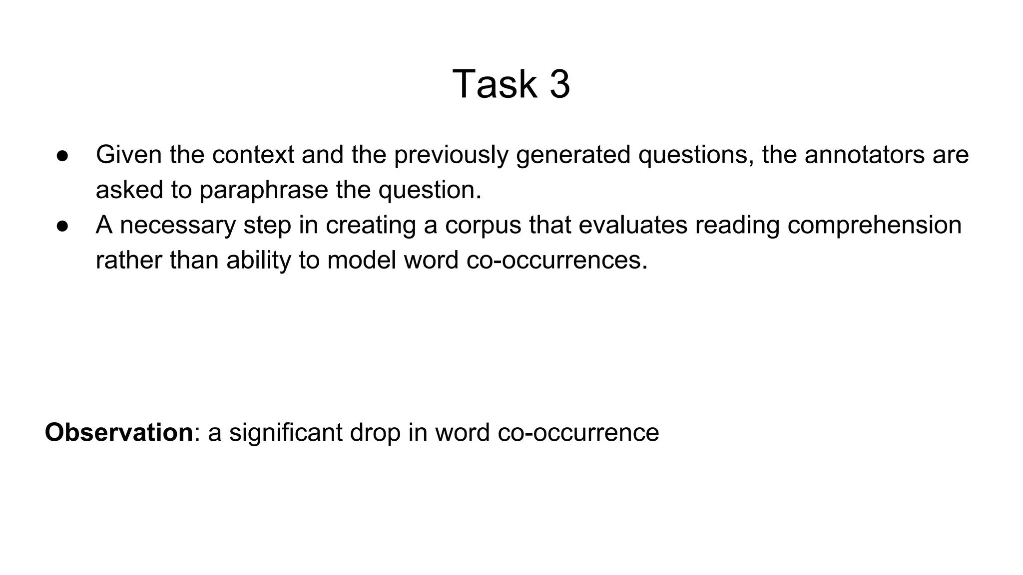 Task 3
● Given the context and the previously generated questions, the annotators are
asked to paraphrase the question.
● A necessary step in creating a corpus that evaluates reading comprehension
rather than ability to model word co-occurrences.
Observation: a significant drop in word co-occurrence
 