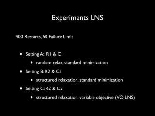 Experiments LNS
400 Restarts, 50 Failure Limit	

!

•
•
•

Setting A: R1 & C1	


•

random relax, standard minimization	


Setting B: R2 & C1	


•

structured relaxation, standard minimization	


Setting C: R2 & C2	


•

structured relaxation, variable objective (VO-LNS)

 