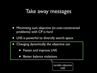 Take away messages

•

Minimizing sum objective (in over-constrained
problems) with CP is hard	


•
•

LNS is powerful to diversify search space 	

Changing dynamically the objective can	


•
•

Fasten and improve LNS	

Better balance violations
variable objective
LNS

 