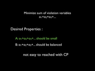 Minimize sum of violation variables	

o1+o2+o3+...

Desired Properties :
A: o1+o2+o3+... should be small
B: o1+o2+o3+... should be balanced

not easy to reached with CP

 