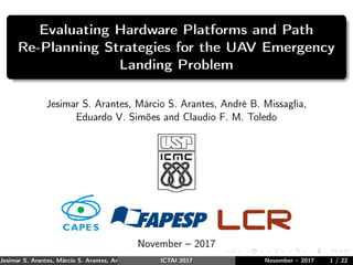 Evaluating Hardware Platforms and Path
Re-Planning Strategies for the UAV Emergency
Landing Problem
Jesimar S. Arantes, Márcio S. Arantes, André B. Missaglia,
Eduardo V. Simões and Claudio F. M. Toledo
November – 2017
Jesimar S. Arantes, Márcio S. Arantes, André B. Missaglia, Eduardo V. Simões and Claudio F. M. Toledo (USP)ICTAI 2017 November – 2017 1 / 22
 