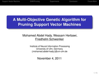 Support Vector Machine SVM Pruning Experiments Conclusion Future Work
A Multi-Objective Genetic Algorithm for
Pruning Support Vector Machines
Mohamed Abdel Hady, Wessam Herbawi,
Friedhelm Schwenker
Institute of Neural Information Processing
University of Ulm, Germany
{mohamed.abdel-hady}@uni-ulm.de
November 4, 2011
1 / 15
 