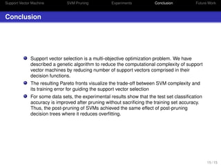 Support Vector Machine SVM Pruning Experiments Conclusion Future Work
Conclusion
Support vector selection is a multi-objective optimization problem. We have
described a genetic algorithm to reduce the computational complexity of support
vector machines by reducing number of support vectors comprised in their
decision functions.
The resulting Pareto fronts visualize the trade-off between SVM complexity and
its training error for guiding the support vector selection
For some data sets, the experimental results show that the test set classiﬁcation
accuracy is improved after pruning without sacriﬁcing the training set accuracy.
Thus, the post-pruning of SVMs achieved the same effect of post-pruning
decision trees where it reduces overﬁtting.
15 / 15
 