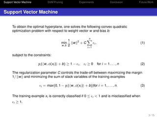 Support Vector Machine SVM Pruning Experiments Conclusion Future Work
Support Vector Machine
To obtain the optimal hyperplane, one solves the following convex quadratic
optimization problem with respect to weight vector w and bias b:
min
w,b
1
2
w 2
+ C
n
i=1
i , (1)
subject to the constraints:
yi ( w, φ(xi ) + b) ≥ 1 − i , i ≥ 0 for i = 1 . . . , n (2)
The regularization parameter C controls the trade-off between maximizing the margin
1/ w and minimizing the sum of slack variables of the training examples
i = max(0, 1 − yi ( w, φ(xi ) + b))for i = 1, . . . , n. (3)
The training example xi is correctly classiﬁed if 0 ≤ i < 1 and is misclassiﬁed when
i ≥ 1.
3 / 15
 