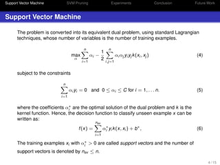Support Vector Machine SVM Pruning Experiments Conclusion Future Work
Support Vector Machine
The problem is converted into its equivalent dual problem, using standard Lagrangian
techniques, whose number of variables is the number of training examples.
max
α
n
i=1
αi −
1
2
n
i,j=1
αi αj yi yj k(xi , xj ) (4)
subject to the constraints
n
i=1
αi yi = 0 and 0 ≤ αi ≤ C for i = 1, . . . n. (5)
where the coefﬁcients α∗
i are the optimal solution of the dual problem and k is the
kernel function. Hence, the decision function to classify unseen example x can be
written as:
f(x) =
nsv
i=1
α∗
i yi k(x, xi ) + b∗
, (6)
The training examples xi with α∗
i > 0 are called support vectors and the number of
support vectors is denoted by nsv ≤ n.
4 / 15
 