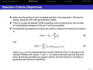 Support Vector Machine SVM Pruning Experiments Conclusion Future Work
Selection Criteria (Objectives)
determine the quality of each candidate solution in the population. We want to
design classiﬁers with high generalization ability.
There is a trade-off between SVM complexity and its training error (the number
of misclassiﬁed examples on the set n training examples)
the following two objective functions are used to measure the ﬁtness of a solution
st :
f1(st ) = nsv =
nsv
j=1
stj (8)
and
f2(st ) =
n
i=1
1(yi =sgn(freduced (xi ,st ))) (9)
where freduced is the reduced decision function deﬁned in Eq. (7) and sgn is the
indicator function with values -1 and +1. It is easy to achieve zero training error
when all training examples are support vectors, but this solution is not likely to
generalize well (prone to overﬁtting).
8 / 15
 