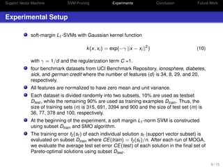 Support Vector Machine SVM Pruning Experiments Conclusion Future Work
Experimental Setup
soft-margin L1-SVMs with Gaussian kernel function
k(x, xi ) = exp(−γ x − xi
2
) (10)
with γ = 1/d and the regularization term C =1.
four benchmark datasets from UCI Benchmark Repository, ionosphere, diabetes,
sick, and german credit where the number of features (d) is 34, 8, 29, and 20,
respectively.
All features are normalized to have zero mean and unit variance.
Each dataset is divided randomly into two subsets, 10% are used as testset
Dtest , while the remaining 90% are used as training examples Dtrain. Thus, the
size of training sets (n) is 315, 691, 3394 and 900 and the size of test set (m) is
36, 77, 378 and 100, respectively.
At the beginning of the experiment, a soft margin L1-norm SVM is constructed
using subset Dtrain and SMO algorithm.
The training error f2(st ) of each individual solution st (support vector subset) is
evaluated on subset Dtrain where CE(train) = f2(st )/n. After each run of MOGA,
we evaluate the average test set error CE(test) of each solution in the ﬁnal set of
Pareto-optimal solutions using subset Dtest .
9 / 15
 