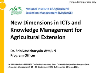 New Dimensions in ICTs and
Knowledge Management for
Agricultural Extension
Dr. Srinivasacharyulu Attaluri
Program Officer
National Institute of Agricultural
Extension Management (MANAGE)
For academic purpose only
MSU Extension – MANAGE Online International Short Course on Innovations in Agriculture
Extension Management, 13 – 17 September, 2021. Delivered on 15 Sept., 2021.
 