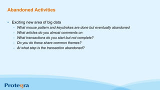 Abandoned Activities
• Exciting new area of big data
- What mouse pattern and keystrokes are done but eventually abandoned
- What articles do you almost comments on
- What transactions do you start but not complete?
- Do you do these share common themes?
- At what step is the transaction abandoned?
 
