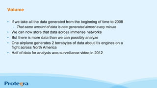 Volume
• If we take all the data generated from the beginning of time to 2008
- That same amount of data is now generated almost every minute
• We can now store that data across immense networks
• But there is more data than we can possibly analyze
• One airplane generates 2 terrabytes of data about it’s engines on a
flight across North America
• Half of data for analysis was surveillance video in 2012
 