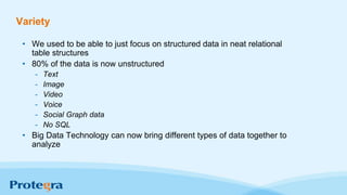 Variety
• We used to be able to just focus on structured data in neat relational
table structures
• 80% of the data is now unstructured
- Text
- Image
- Video
- Voice
- Social Graph data
- No SQL
• Big Data Technology can now bring different types of data together to
analyze
 