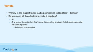 Variety
• “Variety is the biggest factor leading companies to Big Data” – Gartner
• Do you need all three factors to make it big data?
- No
- Any two of these factors that cause the existing analysis to fall short can make
the data Big Data
• As long as one is variety
 