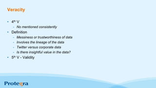 Veracity
• 4th V
- No mentioned consistently
• Definition
- Messiness or trustworthiness of data
- Involves the lineage of the data
- Twitter versus corporate data
- Is there insightful value in the data?
• 5th V - Validity
 