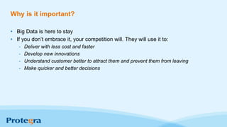 Why is it important?
• Big Data is here to stay
• If you don’t embrace it, your competition will. They will use it to:
- Deliver with less cost and faster
- Develop new innovations
- Understand customer better to attract them and prevent them from leaving
- Make quicker and better decisions
 