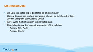 Distributed Data
• Big Data just is too big to be stored on one computer
• Storing data across multiple computers allows you to take advantage
of other computer’s processing power
• SANs were the first solution to distributed data
• Cloud data is now the second generation of the solution
- Amazon S3 – Netflix
- Amazon Glacier
 