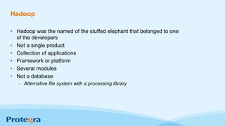 Hadoop
• Hadoop was the named of the stuffed elephant that belonged to one
of the developers
• Not a single product
• Collection of applications
• Framework or platform
• Several modules
• Not a database
- Alternative file system with a processing library
 