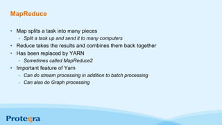 MapReduce
• Map splits a task into many pieces
- Split a task up and send it to many computers
• Reduce takes the results and combines them back together
• Has been replaced by YARN
- Sometimes called MapReduce2
• Important feature of Yarn
- Can do stream processing in addition to batch processing
- Can also do Graph processing
 