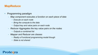 MapReduce
• Programming paradigm
- Map component executes a function on each piece of data
• Execute on each node
• Bring the compute to the data
• Output key and value pairs on each node
- Reducer Aggregates the key value pairs on the nodes
• Outputs a combined list
- Mapper and Reducer are classes
• Really a Functional programming model though
• State is not shared
 