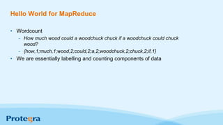 Hello World for MapReduce
• Wordcount
- How much wood could a woodchuck chuck if a woodchuck could chuck
wood?
- {how,1;much,1;wood,2;could,2;a,2;woodchuck,2;chuck,2;if,1}
• We are essentially labelling and counting components of data
 