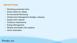 General Uses
• Monitoring production lines
• Smart meters for utilities
• Environmental Monitoring
• Infrastructure Management (bridges, railways)
• Supply chain network
• Predictive maintenance
• Energy Management
• Medical and Health Care systems
• Home Automation
 