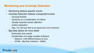 Monitoring and Anomaly Detection
• Monitoring detects specific events
• Anomaly Detection detects unexpected events
- Unusual Activity
- Could be on a combination of criteria
- Usually requires human attention
- Invites inspection
- Hey, I’m not sure this is an issue but it isn’t common
• Big Data allows for more detail
- Extremely rare events
- Combination of a large number of factors
• Measure 1,000 different factors at once
• SPAM – Big Data Collection - GMAIL
 