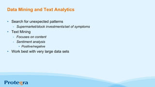 Data Mining and Text Analytics
• Search for unexpected patterns
- Supermarket/stock investments/set of symptoms
• Text Mining
- Focuses on content
- Sentiment analysis
• Positive/negative
• Work best with very large data sets
 