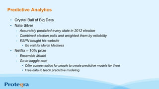 Predictive Analytics
• Crystal Ball of Big Data
• Nate Silver
- Accurately predicted every state in 2012 election
- Combined election polls and weighted them by reliability
- ESPN bought his website
• Go visit for March Madness
• Netflix – 10% prize
- Ensemble Model
- Go to kaggle.com
• Offer compensation for people to create predictive models for them
• Free data to teach predictive modeling
 