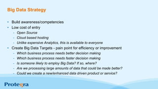 Big Data Strategy
• Build awareness/competencies
• Low cost of entry
- Open Source
- Cloud based hosting
- Unlike expensive Analytics, this is available to everyone
• Create Big Data Targets - pain point for efficiency or improvement
- Which business process needs better decision making
- Which business process needs faster decision making
- Is someone likely to employ Big Data? If so, where?
- Are we processing large amounts of data that could be made better?
- Could we create a new/enhanced data driven product or service?
 