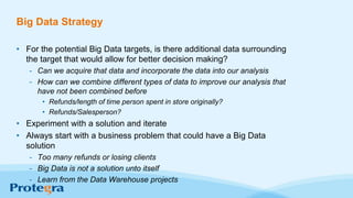Big Data Strategy
• For the potential Big Data targets, is there additional data surrounding
the target that would allow for better decision making?
- Can we acquire that data and incorporate the data into our analysis
- How can we combine different types of data to improve our analysis that
have not been combined before
• Refunds/length of time person spent in store originally?
• Refunds/Salesperson?
• Experiment with a solution and iterate
• Always start with a business problem that could have a Big Data
solution
- Too many refunds or losing clients
- Big Data is not a solution unto itself
- Learn from the Data Warehouse projects
 