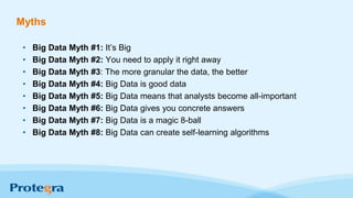 Myths
• Big Data Myth #1: It’s Big
• Big Data Myth #2: You need to apply it right away
• Big Data Myth #3: The more granular the data, the better
• Big Data Myth #4: Big Data is good data
• Big Data Myth #5: Big Data means that analysts become all-important
• Big Data Myth #6: Big Data gives you concrete answers
• Big Data Myth #7: Big Data is a magic 8-ball
• Big Data Myth #8: Big Data can create self-learning algorithms
 