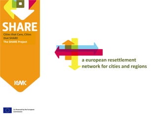 Cities that Care, Cities
that SHARE
The SHARE Project
Co-financed by the European
Commission
a european resettlement
network for cities and regions
 